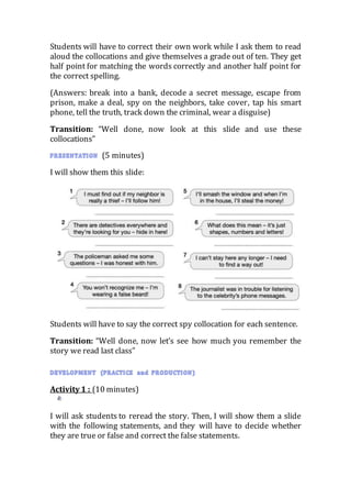 Students will have to correct their own work while I ask them to read
aloud the collocations and give themselves a grade out of ten. They get
half point for matching the words correctly and another half point for
the correct spelling.
(Answers: break into a bank, decode a secret message, escape from
prison, make a deal, spy on the neighbors, take cover, tap his smart
phone, tell the truth, track down the criminal, wear a disguise)
Transition: “Well done, now look at this slide and use these
collocations”
(5 minutes)
I will show them this slide:
Students will have to say the correct spy collocation for each sentence.
Transition: “Well done, now let’s see how much you remember the
story we read last class”
Activity 1 : (10 minutes)
I will ask students to reread the story. Then, I will show them a slide
with the following statements, and they will have to decide whether
they are true or false and correct the false statements.
 