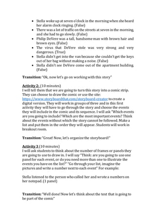  Stella wokeup at seven o’clock in the morningwhen sheheard
her alarm clock ringing. (False)
 There wasa lot of trafficon the streets at seven in the morning,
and she had to go slowly. (False)
 Philip DeVere was a tall, handsomeman with brown hair and
brown eyes. (False)
 The virus that DeVere stole was very strong and very
dangerous. (True)
 Stella didn’t get into the van because she couldn’tget the keys
out of her bag without making a noise. (False)
 Stella didn’t see DeVere come out of the apartment building.
(False)
Transition: “Ok, now let’s go on workingwith this story”
Activity 2: (10 minutes)
I will tell them that we are going to turn this story into a comic strip.
They can choose to draw the comic or use the site:
https://www.storyboardthat.com/storyboard-creator to create a
digital version. They will work in groupsof three and in this first
activity they willhave to go through the story and choose the events
they will include in the comic and its sequence. I will ask “Which events
are you going to include? Which are the most importantevents? Think
about the eventswithout which the story cannot be followed. Makea
list and putthem in the order they will appear. Studentswill work in
breakout room.
Transition: “Great! Now, let’s organizethe storyboard!”
Activity 3 (10 minutes)
I will ask studentsto think about the number of frames or panels they
are going to useto draw in. I will say “Think: are you going to useone
panel for each event, or do you need more than one to illustrate the
events you haveon the list?” “Go through your list, imagine the
picturesand write a number nextto each event” For example:
Stella listened to the person who called her and wrotea numberson
her notepad. (1 panel)
Transition: “Well done!Now let’s think about the text that is going to
be part of the comic”
 