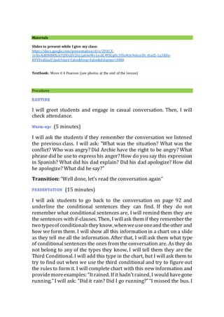 Materials
Slides to present while I give my class:
https://docs.google.com/presentation/d/e/2PACX-
1vSlvAdKN8MXckTQfOaSV26z1p6IwMv1scdLWSGgHc3YloNrk9obxvDt_rhatZ-1u3X0e-
RVVYvdZzuV/pub?start=false&loop=false&delayms=3000
Textbook: Move it 4 Pearson (see photos at the end of the lesson)
Procedures
I will greet students and engage in casual conversation. Then, I will
check attendance.
(5 minutes)
I will ask the students if they remember the conversation we listened
the previous class. I will ask: “What was the situation? What was the
conflict? Who was angry? Did Archie have the right to be angry? What
phrase did he useto expresshis anger? How do you say this expression
in Spanish? What did his dad explain? Did his dad apologize? How did
he apologize? What did he say?”
Transition: “Well done, let’s read the conversation again”
(15 minutes)
I will ask students to go back to the conversation on page 92 and
underline the conditional sentences they can find. If they do not
remember what conditional sentences are, I will remind them they are
the sentences withif-clauses. Then, I willask them if they remember the
two typesof conditionalsthey know,whenweuseoneand theother and
how we form them. I will show all this information in a chart on a slide
as they tell me all the information. After that, I will ask them what type
of conditionalsentences the ones from the conversation are. As they do
not belong to any of the types they know, I will tell them they are the
Third Conditional. I will add this type in the chart, but I will ask them to
try to find out when we use the third conditional and try to figure out
the rulesto form it. I will complete chart with this new information and
providemoreexamples: “Itrained. If it hadn’trained, I would havegone
running.” I will ask: “Did it rain? Did I go running?”“I missed the bus. I
 