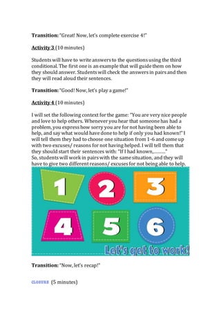 Transition: “Great! Now, let’s complete exercise 4!”
Activity 3 (10 minutes)
Studentswill have to writeanswersto the questionsusing the third
conditional. The first oneis an example that will guidethem on how
they should answer. Studentswill check the answersin pairsand then
they will read aloud their sentences.
Transition: “Good!Now, let’s play a game!”
Activity 4 (10 minutes)
I will set the following context for the game: “You are very nice people
and love to help others. Whenever you hear that someonehas had a
problem, you expresshow sorry you are for not having been able to
help, and say what would havedoneto help if only you had known!” I
will tell them they had to choose one situation from 1-6 and comeup
with two excuses/ reasons for not having helped. I will tell them that
they should start their sentences with: “If I had known,………”
So, studentswill work in pairswith the samesituation, and they will
have to give two differentreasons/ excuses for not being able to help.
Transition: “Now, let’s recap!”
(5 minutes)
 