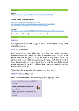 Materials
Kahoot:
https://create.kahoot.it/details/d9f0c791-3314-44fa-810e-b62df8e8c827
Slides to present while I give my class:
https://docs.google.com/presentation/d/e/2PACX-
1vTWzU9IpwtOHTXu5Yw8oMf1je70_o5xABa2wpd1ljIt1xPia5l-7gAC8sU5kSY-
XKCslk52dkqx4GTD/pub?start=false&loop=false&delayms=3000
Wordfile:
https://drive.google.com/file/d/1V4IFRfYed6IRrV3Kho5TsqChnpjuB4uW/view?usp=sharing
Textbook: Move it 4 Pearson (see photos of the activities on ex.5)
Procedures
I will greet students and engage in casual conversation. Then, I will
check attendance.
(3 minutes)
I will ask students if they play “Stop” or if they used to play this game
when they were kids. I will tell them that when I was a kid, just to be
faster and win the game, I used to make a long list of words in
alphabetical order under each category the game had. They I will tell
them I’m going to use one of these lists to test the knowledge about
countriesaround theworld. Iwillask: “Can you namecountriesstarting
with the letter A/B/C?”
Transition: “Now, let’s give a look at this questionnaire”
(10 minutes)
I will show the students the following quiz on a google slide:
 