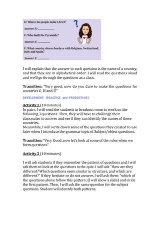 I will explain that the answer to each question is the nameof a country,
and that they are in alphabetical order. I will read the questions aloud
and we’ll go through the questions as a class.
Transition: “Very good, now do you dare to make the questions for
countries G, H and I?”
Activity 1 (10 minutes)
In pairs, I will send the studentsto breakout room to work on the
following3 questions. Then, they will have to challenge their
classmates to answer and see if they can identify the namesof these
countries.
Meanwhile, I will write down someof the questions they created to use
later when I introducethe grammar topic of Subject/object questions.
Transition: “Very Good, now let’s look at some of the ruleswhen we
form questions”
Activity 2 (10 minutes)
I will ask students if they remember the pattern of questionsand I will
ask them to look at the questions in the quiz. I willask “How are they
different? Which questions seem similar in structure, and which are
different?”If they hesitate or do not answer, I will ask them: “which of
the questionsabove follow this pattern: (I will show a slide) and circle
the first pattern. Then, I will ask the same question for the subject
questions. Student will identify both patterns.
 