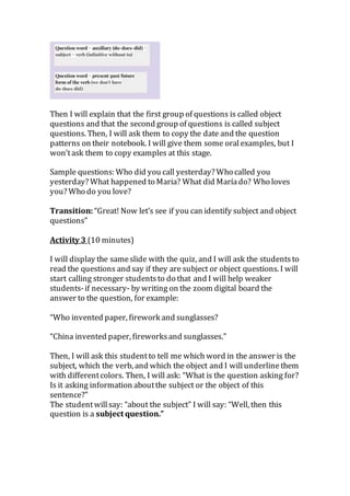 Then I will explain that the first group of questions is called object
questions and that the second group of questions is called subject
questions. Then, I will ask them to copy the date and the question
patterns on their notebook. I will give them some oral examples, but I
won’task them to copy examples at this stage.
Sample questions: Who did you call yesterday? Who called you
yesterday? What happened to Maria? What did Maríado? Who loves
you? Who do you love?
Transition: “Great! Now let’s see if you can identify subject and object
questions”
Activity 3 (10 minutes)
I will display the sameslide with the quiz, and I will ask the studentsto
read the questions and say if they are subject or object questions. I will
start calling stronger studentsto do that and I will help weaker
students-if necessary- by writing on the zoom digital board the
answer to the question, for example:
“Who invented paper, firework and sunglasses?
“China invented paper, fireworks and sunglasses.”
Then, I will ask this studentto tell me which word in the answer is the
subject, which the verb, and which the object and I will underline them
with differentcolors. Then, I will ask: “What is the question asking for?
Is it asking information aboutthe subject or the object of this
sentence?”
The studentwillsay: “about the subject” I will say: “Well, then this
question is a subject question.”
 