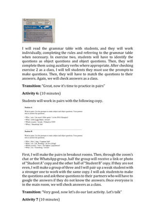 I will read the grammar table with students, and they will work
individually, completing the rules and referring to the grammar table
when necessary. In exercise two, students will have to identify the
questions as object questions and object questions. Then, they will
complete them using auxiliary verbs whereappropriate. After checking
exercise 2 as a class, I will tell students they must use the prompts to
make questions. Then, they will have to match the questions to their
answers. Again, we will check answers as a class.
Transition: “Great, now it’s time to practice in pairs”
Activity 6: (10 minutes)
Students will work in pairs with the following copy.
First, I will makethe pairsin breakout rooms. Then, through the zoom’s
chat or the WhatsApp group, half the group will receive a link or photo
of “StudentA” copyand the other half of “StudentB” copy.If they arenot
even, I will makea group of three and Iwill pair up aweak studentwith
a stronger one to work with the same copy. I will ask studentsto make
the questions and ask these questionsto their partnerswho willhave to
google the answers if they do not know the answers. Once everyone is
in the main room, we will check answers as a class.
Transition: “Very good, now let’s do our last activity. Let’s talk”
Activity 7 (10 minutes)
 