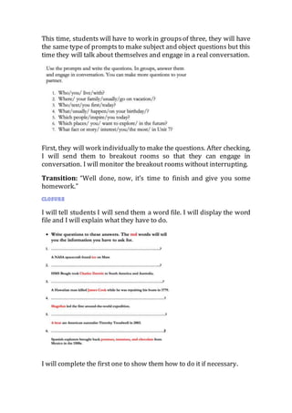 This time, students will have to work in groupsof three, they will have
the same typeof promptsto make subject and object questions but this
time they will talk about themselves and engage in a real conversation.
First, they will work individually to make the questions. After checking,
I will send them to breakout rooms so that they can engage in
conversation. I will monitor the breakout rooms without interrupting.
Transition: “Well done, now, it’s time to finish and give you some
homework.”
I will tell students I will send them a word file. I will display the word
file and I will explain what they have to do.
I will complete the first one to show them how to do it if necessary.
 