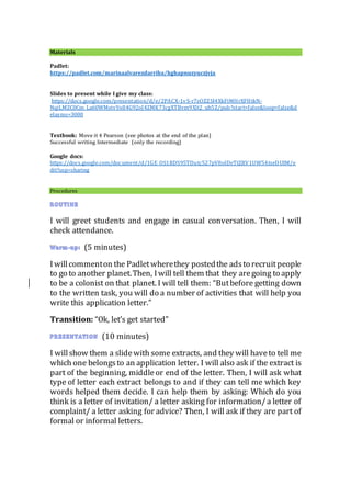 Materials
Padlet:
https://padlet.com/marinaalvarezdarriba/hghapnuzyuczjvja
Slides to present while I give my class:
https://docs.google.com/presentation/d/e/2PACX-1vS-r7zOZZSI4XkFiMHrXFHtkN-
NqiLMZC0Cm_La60WMeivYoIl4G92oJ4ZMK73cgXTBvm9Xlt2_ub5Z/pub?start=false&loop=false&d
elayms=3000
Textbook: Move it 4 Pearson (see photos at the end of the plan)
Successful writing Intermediate (only the recording)
Google docs:
https://docs.google.com/document/d/1GE_OS1RDS95TDutc527pV8olDeTtZRV1UW54tseDUIM/e
dit?usp=sharing
Procedures
I will greet students and engage in casual conversation. Then, I will
check attendance.
(5 minutes)
Iwillcommenton the Padletwherethey postedthe adsto recruitpeople
to go to another planet.Then, Iwill tell them that they aregoing to apply
to be a colonist on that planet. I will tell them: “Butbefore getting down
to the written task, you will do a number of activities that will help you
write this application letter.”
Transition: “Ok, let’s get started”
(10 minutes)
I willshow them a slidewith some extracts, and they will haveto tell me
which one belongsto an application letter. I will also ask if the extract is
part of the beginning, middleor end of the letter. Then, I will ask what
type of letter each extract belongs to and if they can tell me which key
words helped them decide. I can help them by asking: Which do you
think is a letter of invitation/ a letter asking for information/a letter of
complaint/ a letter asking for advice? Then, I will ask if they are part of
formal or informal letters.
 