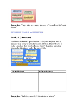 Transition: “Now, let’s see some features of formal and informal
letters”
Activity 1: (10 minutes)
I will show them some guidelines on a slide, and they will have to
decideif they apply to formalor informalletters. They will have to
make a chart on their notebooks and classify them into formalor
informalwritingthem under the correct title.
Formal letters Informal letters
Transition: “Well done, now let’s listen to three letters.”
 
