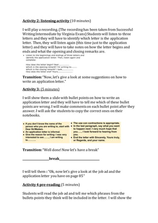 Activity 2: listening activity (10 minutes)
I will play a recording. (The recordinghas been taken from Successful
WritingIntermediate by Virginia Evans)Studentswill listen to three
letters and they will have to identify which letter is the application
letter. Then, they will listen again (this time just to the application
letter) and they will have to take notes on how the letter begins and
endsand what the openingand closing remarks are.
Transition: “Now, let’s give a look at somesuggestions on how to
write an application letter.”
Activity 3: (5 minutes)
I will show them a slidewith bullet pointson how to write an
application letter and they will have to tell me which of these bullet
pointsare wrong. I will make commentson each bullet pointafter they
answer. I will ask the studentsto copy the correct ones on their
notebooks.
Transition: “Well done!Now let’s have a break”
___________________break_____________________________
I will tell them : “Ok, now let’s give a look at the job ad and the
application letter you have on page 85”
Activity 4 pre-reading (5 minutes)
Studentswill read the job ad and tell me which phrases from the
bullets points they think will be included in the letter. I will show the
 