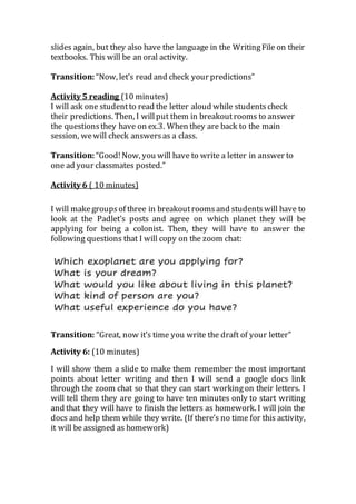 slides again, but they also have the language in the WritingFile on their
textbooks. This will be an oral activity.
Transition: “Now, let’s read and check your predictions”
Activity 5 reading (10 minutes)
I will ask one studentto read the letter aloud while students check
their predictions. Then, I willput them in breakoutrooms to answer
the questionsthey have on ex.3. When they are back to the main
session, wewill check answersas a class.
Transition: “Good!Now, you will have to write a letter in answer to
one ad your classmates posted.”
Activity 6 ( 10 minutes)
I will make groupsof three in breakoutroomsand studentswill have to
look at the Padlet’s posts and agree on which planet they will be
applying for being a colonist. Then, they will have to answer the
following questions that I will copy on the zoom chat:
Transition: “Great, now it’s time you write the draft of your letter”
Activity 6: (10 minutes)
I will show them a slide to make them remember the most important
points about letter writing and then I will send a google docs link
through the zoom chat so that they can start workingon their letters. I
will tell them they are going to have ten minutes only to start writing
and that they will have to finish the letters as homework. I will join the
docs and help them while they write. (If there’s no time for this activity,
it will be assigned as homework)
 