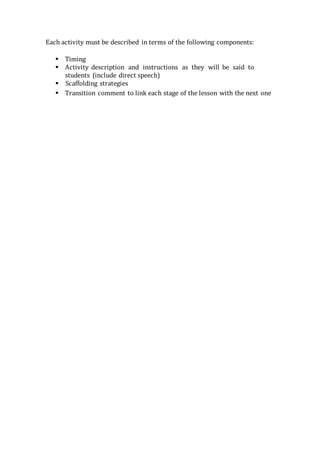 Each activity must be described in terms of the following components:
 Timing
 Activity description and instructions as they will be said to
students (include direct speech)
 Scaffolding strategies
 Transition comment to link each stage of the lesson with the next one
 