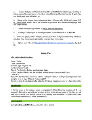 a. Imagine that you wish to include one of the United Nations SDGs in your teaching to
help a group of teenage learners hone their critical thinking skills while learning English. You
can decide their level of English, etc.
b. Based on the ideas and procedures described in Resource 2.4 (Didáctica), create ONE
or TWO activities around one of the 17 Goals in particular. You choose the language aims
and target learners.
c. Create the necessary material to deliver your activities online.
d. Submit your lesson plan as an assignment for Práctica Docente III by April 12.
e. Once you get your tutor's feedback, record yourselves as if you were teaching with those
activities. Your micro-teaching should be no longer than 15 minutes.
f. Upload your video on https://padlet.com/darioluisbanegas/ngwuwvivra2ky2eo by April
20.
Lesson Plan
Information about the class
Class: Year 4
Level: Intermediate
Students’ age: 16 years old
Number of students: 25
Tipo de Planificación: Online synchronous class
Unidad Temática: Healthcare and ensuring healthy lives and promote well- being
Class Nº: 1
Book: Unit 3 of Keynote 3 (American Edition) + Chapter 4: Ensure healthy lives and promote well-
being for all at all ages (Maley & Peachey, 2017)
Class time: last 40 minutes out of a total of a 80-minute class (last period of a 2-period module)
Introduction
In the first period of this class we would cover pages 37-39 (until listening exercise A & B - see
appendix). By the time we get to the activities devised for the second period of the class, we will
have introduced the topic, worked on specific vocabulary, listened to Kate Chong’s routine (class
correction) and talked about health related topics.
Learning Aims
During this 2nd part of the lesson, learners will be able to:
 