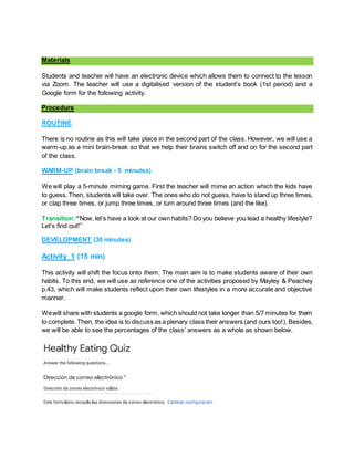 Materials
Students and teacher will have an electronic device which allows them to connect to the lesson
via Zoom. The teacher will use a digitalised version of the student’s book (1st period) and a
Google form for the following activity.
Procedure
ROUTINE
There is no routine as this will take place in the second part of the class. However, we will use a
warm-up as a mini brain-break so that we help their brains switch off and on for the second part
of the class.
WARM-UP (brain break - 5 minutes)
We will play a 5-minute miming game. First the teacher will mime an action which the kids have
to guess.Then, students will take over. The ones who do not guess, have to stand up three times,
or clap three times, or jump three times, or turn around three times (and the like).
Transition:“Now, let’s have a look at our own habits? Do you believe you lead a healthy lifestyle?
Let’s find out!”
DEVELOPMENT (30 minutes)
Activity 1 (15 min)
This activity will shift the focus onto them. The main aim is to make students aware of their own
habits. To this end, we will use as reference one of the activities proposed by Mayley & Peachey
p.43, which will make students reflect upon their own lifestyles in a more accurate and objective
manner.
Wewill share with students a google form, which should not take longer than 5/7 minutes for them
to complete. Then, the idea is to discuss as a plenary class their answers (and ours too!). Besides,
we will be able to see the percentages of the class’ answers as a whole as shown below.
 