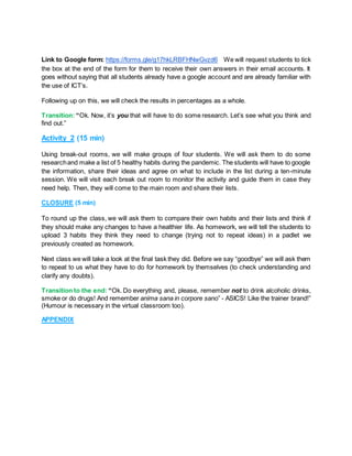 Link to Google form: https://forms.gle/g17hkLRBFHNwGvzd6 We will request students to tick
the box at the end of the form for them to receive their own answers in their email accounts. It
goes without saying that all students already have a google account and are already familiar with
the use of ICT’s.
Following up on this, we will check the results in percentages as a whole.
Transition: “Ok. Now, it’s you that will have to do some research. Let’s see what you think and
find out.”
Activity 2 (15 min)
Using break-out rooms, we will make groups of four students. We will ask them to do some
researchand make a list of 5 healthy habits during the pandemic. The students will have to google
the information, share their ideas and agree on what to include in the list during a ten-minute
session. We will visit each break out room to monitor the activity and guide them in case they
need help. Then, they will come to the main room and share their lists.
CLOSURE (5 min)
To round up the class, we will ask them to compare their own habits and their lists and think if
they should make any changes to have a healthier life. As homework, we will tell the students to
upload 3 habits they think they need to change (trying not to repeat ideas) in a padlet we
previously created as homework.
Next class we will take a look at the final task they did. Before we say “goodbye” we will ask them
to repeat to us what they have to do for homework by themselves (to check understanding and
clarify any doubts).
Transition to the end: “Ok. Do everything and, please, remember not to drink alcoholic drinks,
smoke or do drugs! And remember anima sana in corpore sano” - ASICS! Like the trainer brand!”
(Humour is necessary in the virtual classroom too).
APPENDIX
 