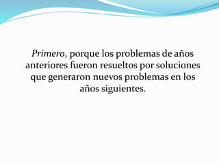 Primero, porque los problemas de años
anteriores fueron resueltos por soluciones
que generaron nuevos problemas en los
años siguientes.
 