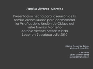 FamiliaÁlvarez Morales Presentación hecha para la reunión de la familia Arenas Rueda para conmemorar los 96 años de la Unción de Obispo del ilustre familiar Monseñor Antonio Vicente Arenas RuedaSocorro y Zapatoca Julio 2010Música;  Popurri de BolerosAl piano Enrique ChiaCon cariño Jaime Quintero Serpaquinserpa@gmail.com