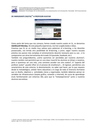 Universidad Nacional de la Patagonia Austral (UNPA-UARG) 
Maestría en Educación en Entornos Virtuales 
Seminario: Tecnologías de la información y la comunicación en la formación: Sociedad del Conocimiento 
DE INMIGRANTE DIGITAL21 A PROFESOR AVATAR 
Como parte del tema que nos convoca, hemos creado nuestro avatar en SL, se denomina 
Adelblue24 Monday. De esta pequeña experiencia, nos han surgido dudas e ideas. 
Creemos que SL es un medio muy valioso para potenciar el e-learning, a los docentes 
presenciales, nos brinda otra posibilidad de B-learning, a priori, según nuestra escueta 
práctica nos parece más complejo el entrenamiento docente necesario para su uso , si lo 
comparamos con otras herramientas de la web 2.0 (youtube, facebook, etc.). 
También nos preguntábamos, ¿cómo queremos ser percibidos por nuestros alumnos?, 
nuestro nombre real permitirá que en una clase inworld los alumnos se dirijan a nosotros, 
pero si queremos ser uno más, ¿nos conviene acceder con otro avatar?, el “aspecto del 
profesor avatar” ¿puede influir en el proceso de enseñanza?,… Al ingresar, percibimos una 
característica de este entorno, la desorientación, no saber qué hacer, por lo que requiere 
desde lo metodológico, señalar ítems educativos a lo largo de todo el itinerario formativo 
que se diseñe, objetivos y actividades claras y organizadas, también debemos pensar en 
variables de infraestructura (tarjeta gráfica, conexión a Internet), de curva de aprendizaje 
(nula familiarización con entornos 3D), para que la “metaexperiencia” junto a nuestros 
alumnos sea exitosa. 
21 Internet y educación. Gustavo Iovino, Gloria Crespo, Marta Jara y Yolanda Sangari. UCASAL, Curos de postgrado Profesores en la Red, Internet en las aulas, 
Capitulo 1, pág. 13 a 17, Versión lineal, 2010. 
