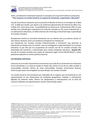Universidad Nacional de la Patagonia Austral (UNPA-UARG) 
Maestría en Educación en Entornos Virtuales 
Seminario: Tecnologías de la información y la comunicación en la formación: Sociedad del Conocimiento 
Antes, consideramos importante expresar el concepto con el que formulamos la propuesta: 
“Para nosotros un mundo virtual es un espacio de simulación, cooperación y educación” 
Una de las primeras cuestiones que se presenta al abordar el tema es el concepto de la Web 
3.01, la Web que vendrá, que aporta a las anteriores generaciones de Internet (la Web 1.0 y 
la Web 2.0) –entre otras cosas-, la posibilidad de los entornos en 3 dimensiones (3D). En este 
sentido, han cobrado gran importancia los entornos virtuales en 3D, como el Second Life, y 
sus aplicaciones educativas, se habla entonces de v-learning («virtual learning» o aprendizaje 
en mundos virtuales). 
Actualmente vivimos en constante interacción con un entorno real y un entorno virtual, en 
este último, destacan como una tendencia emergente los metaversos2. 
Los metaversos son mundos virtuales tridimensionales e inmersivos3 que permiten la 
interacción en tiempo real y la creación para la investigación y experimentación en el campo 
educativo. Es por ello que nos ocuparemos de conocer uno de los mundos virtuales más 
destacados del momento, y seleccionado para nuestra propuesta educativa, Second Life, 
uno de los mundos virtuales mas usados en educación según Virtual World Watch4 y cómo 
podríamos aplicarlo en nuestra práctica docente. 
LOS MUNDOS VIRTUALES 
Inmersos en la era del conocimiento encontramos que cada día se acrecientan las relaciones 
de los estudiantes y su entorno siendo el medio más común el uso de las redes sociales o 
comunidades virtuales. Dentro de estas comunidades virtuales encontramos diversos 
entornos que hacen más amigables los aprendizajes: los mundos virtuales. 
Un mundo virtual es una simulación por ordenador de un espacio, que normalmente es una 
representación en tres dimensiones de accidentes geográficos, ciudades y simulaciones 
digitales de entornos reales. Dentro nos desplazamos e interactuamos con el resto de 
usuarios mediante una representación nuestra, denominada avatar. 
1 Web 3.0: Neologismo que se utiliza para describir la evolución del uso y la interacción en la red a través de diferentes caminos. Ello incluye, la transformación 
de la red en una base de datos, un movimiento hacia hacer los contenidos accesibles por múltiples aplicaciones non-browser, el empuje de las tecnologías de 
inteligencia artificial, la web semántica, la Web Geoespacial, o la Web 3D. Frecuentemente es utilizado por el mercado para promocionar las mejoras respecto 
a la Web 2.0. El término Web 3.0 apareció por primera vez en 2006 en un artículo de Jeffrey Zeldman, crítico de la Web 2.0 y asociado a tecnologías como Ajax. 
Actualmente existe un debate considerable en torno a lo que significa Web 3.0, y cuál es la definición acertada. (Cfr. Wikipedia: 
http://es.wikipedia.org/wiki/Web_3.0 ) 
2 L. Hernández Ibañez; V. Barneche Naya. (October 2007). “Firmitas, Utilitas, Venustas…; Virtualitas. Vitruvio en Second Life”. [Online]. SIGraDi 2007, México 
23-25 October 2007, pp.387-392-http://cumincades.scix.net/data/works/att/sigradi2007_af09.content.pdf 
3 En ingles se habla de inword, palabra hecha de la contracción de in the world. 
4 La Virtual World Watch es una entidad que se dedica a realizar informes sobre las aplicaciones educativas que las universidades del Reino Unido le dan a los 
mundos virtuales. Fue fundada en el 2007 por otra entidad también vinculada al mundo de la enseñanza: Eduserv. 
 