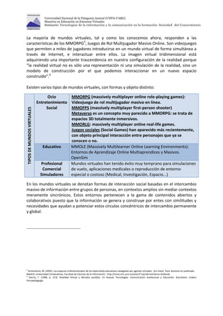 Universidad Nacional de la Patagonia Austral (UNPA-UARG) 
Maestría en Educación en Entornos Virtuales 
Seminario: Tecnologías de la información y la comunicación en la formación: Sociedad del Conocimiento 
La mayoría de mundos virtuales, tal y como los conocemos ahora, responden a las 
características de los MMORPG5, Juegos de Rol Multijugador Masivo Online. Son videojuegos 
que permiten a miles de jugadores introducirse en un mundo virtual de forma simultánea a 
través de Internet, e interactuar entre ellos. La imagen virtual tridimensional está 
adquiriendo una importante trascendencia en nuestra configuración de la realidad porque 
“la realidad virtual no es sólo una representación ni una simulación de la realidad, sino un 
modelo de construcción por el que podemos interaccionar en un nuevo espacio 
construido”.6 
Existen varios tipos de mundos virtuales, con formas y objeto distinto: 
TIPOS DE MUNDOS VIRTUALES 
Ocio 
Entretenimiento 
Social 
MMORPG (massively multiplayer online role-playing games): 
Videojuego de rol multijugador masivo en línea. 
MMOFPS (massively multiplayer first-person shooter) 
Metaverso es un concepto muy parecido a MMORPG: se trata de 
espacios 3D totalmente inmersivos. 
MMORLG: massively multiplayer online real-life games. 
Juegos sociales (Social Games) han aparecido más recientemente, 
con objeto principal interacción entre personajes que ya se 
conocen o no. 
Educativo MMOLE (Massively Multilearner Online Learning Environments): 
Entornos de Aprendizaje Online Multiaprendices y Masivos. 
OpenSim 
Profesional 
Comercial 
Simuladores 
Mundos virtuales han tenido éxito muy temprano para simulaciones 
de vuelo, aplicaciones medicales o reproducción de entorno 
especial o costoso (Medical, Investigación, Espacio...) 
En los mundos virtuales se denotan formas de interacción social basadas en el intercambio 
masivo de información entre grupos de personas, en contextos amplios sin mediar contextos 
meramente sincrónicos. Estos entornos pertenecen a la gama de contenidos abiertos y 
colaborativos puesto que la información se genera y construye por entes con similitudes y 
necesidades que ayudan a potenciar estos círculos concéntricos de intercambio permanente 
y global. 
5 Armenteros, M. (2005). Los espacios tridimensionales de los hipermedia educativos navegados por agentes virtuales , [en línea]. Tesis doctoral no publicada. 
Madrid: Universidad Complutense, Facultad de Ciencias de la Información. http://cisne.sim.ucm.es/search*spi/aArmenteros+Gallardo 
6 García, F. (1998, p. 213). Realidad Virtual y Mundos posibles. En Nuevas Tecnologías. Comunicación Audiovisual y Educación. Barcelona: Codecs 
Psicopedagogía. 
 