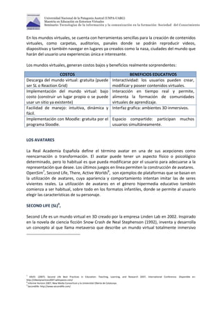 Universidad Nacional de la Patagonia Austral (UNPA-UARG) 
Maestría en Educación en Entornos Virtuales 
Seminario: Tecnologías de la información y la comunicación en la formación: Sociedad del Conocimiento 
En los mundos virtuales, se cuenta con herramientas sencillas para la creación de contenidos 
virtuales, como carpetas, auditorios, panales donde se podrán reproducir videos, 
diapositivas y también navegar en lugares ya creados como la nasa, ciudades del mundo que 
harán del usuario una experiencias única e interesante. 
Los mundos virtuales, generan costos bajos y beneficios realmente sorprendentes: 
COSTOS BENEFICIOS EDUCATIVOS 
Descarga del mundo virtual: gratuita (puede 
ser SL o Reaction Grid) 
Interactividad: los usuarios pueden crear, 
modificar y poseer contenidos virtuales. 
Implementación del mundo virtual: bajo 
costo (construir un lugar propio o se puede 
usar un sitio ya existente) 
Interacción en tiempo real y permite, 
alimenta la formación de comunidades 
virtuales de aprendizaje. 
Facilidad de manejo: intuitiva, dinámica y 
fácil. 
Interfaz grafica: ambientes 3D inmersivos. 
Implementación con Moodle: gratuita por el 
programa Sloodle. 
Espacio compartido: participan muchos 
usuarios simultáneamente. 
LOS AVATARES 
La Real Academia Española define el término avatar en una de sus acepciones como 
reencarnación o transformación. El avatar puede tener un aspecto físico o psicológico 
determinado, pero lo habitual es que pueda modificarse por el usuario para adecuarse a la 
representación que desee. Los últimos juegos en línea permiten la construcción de avatares. 
OpenSim7, Second Life, There, Active Worlds8, son ejemplos de plataformas que se basan en 
la utilización de avatares, cuya apariencia y comportamiento intentan imitar las de seres 
vivientes reales. La utilización de avatares en el género hipermedia educativo también 
comienza a ser habitual, sobre todo en los formatos infantiles, donde se permite al usuario 
elegir las características de su personaje. 
SECOND LIFE (SL)9, 
Second Life es un mundo virtual en 3D creado por la empresa Linden Lab en 2002. Inspirado 
en la novela de ciencia ficción Snow Crash de Neal Stephenson (1992), inventa y desarrolla 
un concepto al que llama metaverso que describe un mundo virtual totalmente inmersivo 
7 AAVV. (2007). Second Life Best Practices in Education: Teaching, Learning, and Research 2007, International Conference. Disponible en: 
http://slbestpractices2007.wikispaces.com/ 
8 Informe Horizon 2007, New Media Consortium y la Universitat Oberta de Catalunya. 
9 Secondlife: http://www.secondlife.com/ 
 