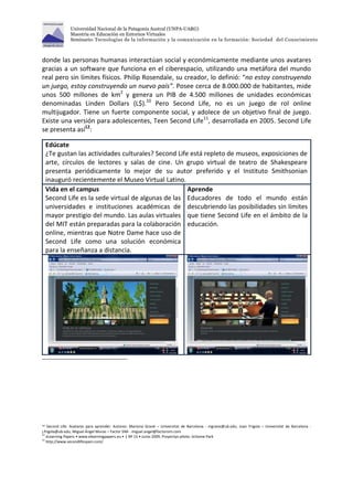 Universidad Nacional de la Patagonia Austral (UNPA-UARG) 
Maestría en Educación en Entornos Virtuales 
Seminario: Tecnologías de la información y la comunicación en la formación: Sociedad del Conocimiento 
donde las personas humanas interactúan social y económicamente mediante unos avatares 
gracias a un software que funciona en el ciberespacio, utilizando una metáfora del mundo 
real pero sin límites físicos. Philip Rosendale, su creador, lo definió: “no estoy construyendo 
un juego, estoy construyendo un nuevo país”. Posee cerca de 8.000.000 de habitantes, mide 
unos 500 millones de km2 y genera un PIB de 4.500 millones de unidades económicas 
denominadas Linden Dollars (L$).10 Pero Second Life, no es un juego de rol online 
multijugador. Tiene un fuerte componente social, y adolece de un objetivo final de juego. 
Existe una versión para adolescentes, Teen Second Life11, desarrollada en 2005. Second Life 
se presenta así12: 
Edúcate 
¿Te gustan las actividades culturales? Second Life está repleto de museos, exposiciones de 
arte, círculos de lectores y salas de cine. Un grupo virtual de teatro de Shakespeare 
presenta periódicamente lo mejor de su autor preferido y el Instituto Smithsonian 
inauguró recientemente el Museo Virtual Latino. 
Vida en el campus 
Second Life es la sede virtual de algunas de las 
universidades e instituciones académicas de 
mayor prestigio del mundo. Las aulas virtuales 
del MIT están preparadas para la colaboración 
online, mientras que Notre Dame hace uso de 
Second Life como una solución económica 
para la enseñanza a distancia. 
Aprende 
Educadores de todo el mundo están 
descubriendo las posibilidades sin límites 
que tiene Second Life en el ámbito de la 
educación. 
10 Second Life: Avatares para aprender. Autores: Mariona Grané – Universitat de Barcelona - mgrane@ub.edu, Joan Frigola – Universitat de Barcelona - 
j.frigola@ub.edu, Miguel Ángel Muras – Factor SIM - miguel.angel@factorsim.com 
11 eLearning Papers • www.elearningpapers.eu • 1 Nº 15 • Junio 2009, Proyectyo piloto: Schome Park 
12 http://www.secondlifespain.com/ 
 