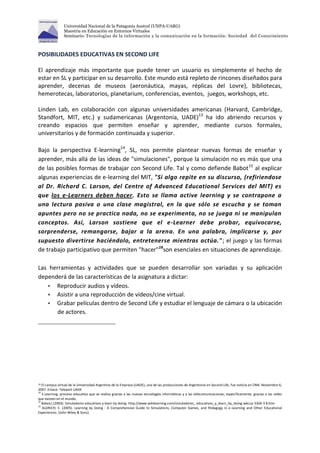 Universidad Nacional de la Patagonia Austral (UNPA-UARG) 
Maestría en Educación en Entornos Virtuales 
Seminario: Tecnologías de la información y la comunicación en la formación: Sociedad del Conocimiento 
POSIBILIDADES EDUCATIVAS EN SECOND LIFE 
El aprendizaje más importante que puede tener un usuario es simplemente el hecho de 
estar en SL y participar en su desarrollo. Este mundo está repleto de rincones diseñados para 
aprender, decenas de museos (aeronáutica, mayas, réplicas del Lovre), bibliotecas, 
hemerotecas, laboratorios, planetarium, conferencias, eventos, juegos, workshops, etc. 
Linden Lab, en colaboración con algunas universidades americanas (Harvard, Cambridge, 
Standfort, MIT, etc.) y sudamericanas (Argentonia, UADE)13 ha ido abriendo recursos y 
creando espacios que permiten enseñar y aprender, mediante cursos formales, 
universitarios y de formación continuada y superior. 
Bajo la perspectiva E-learning14, SL, nos permite plantear nuevas formas de enseñar y 
aprender, más allá de las ideas de "simulaciones", porque la simulación no es más que una 
de las posibles formas de trabajar con Second Life. Tal y como defiende Babot15 al explicar 
algunas experiencias de e-learning del MIT, "Si algo repite en su discurso, (refiriendose 
al Dr. Richard C. Larson, del Centre of Advanced Educational Services del MIT) es 
que los e-Learners deben hacer. Esto se llama active learning y se contrapone a 
una lectura pasiva o una clase magistral, en la que sólo se escucha y se toman 
apuntes pero no se practica nada, no se experimenta, no se juega ni se manipulan 
conceptos. Así, Larson sostiene que el e-Learner debe probar, equivocarse, 
sorprenderse, remangarse, bajar a la arena. En una palabra, implicarse y, por 
supuesto divertirse haciéndolo, entretenerse mientras actúa."; el juego y las formas 
de trabajo participativo que permiten "hacer"16son esenciales en situaciones de aprendizaje. 
Las herramientas y actividades que se pueden desarrollar son variadas y su aplicación 
dependerá de las características de la asignatura a dictar: 
 Reproducir audios y vídeos. 
 Asistir a una reproducción de vídeos/cine virtual. 
 Grabar películas dentro de Second Life y estudiar el lenguaje de cámara o la ubicación 
de actores. 
13 El campus virtual de la Universidad Argentina de la Empresa (UADE), una de las producciones de Argentonia en Second Life, fue noticia en CNN. Noviembre 6, 
2007. Enlace: Teleport UADE 
14 E.Learning: proceso educativo que se realiza gracias a las nuevas tecnologías informáticas y a las telecomunicaciones, específicamente, gracias a las redes 
que existen en el mundo. 
15 Babot,I.(2004). Simuladores educativos y learn by doing. http://www.wikilearning.com/simuladores_ educativos_y_learn_by_doing-wkccp-3304-3 8.htm 
16 ALDRICH, C. (2005). Learning by Doing : A Comprehensive Guide to Simulations, Computer Games, and Pedagogy in e-Learning and Other Educational 
Experiences: {John Wiley & Sons}. 
 