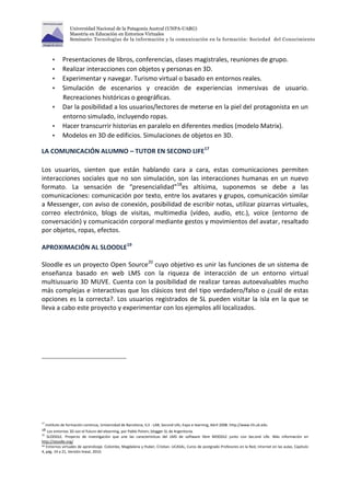 Universidad Nacional de la Patagonia Austral (UNPA-UARG) 
Maestría en Educación en Entornos Virtuales 
Seminario: Tecnologías de la información y la comunicación en la formación: Sociedad del Conocimiento 
 Presentaciones de libros, conferencias, clases magistrales, reuniones de grupo. 
 Realizar interacciones con objetos y personas en 3D. 
 Experimentar y navegar. Turismo virtual o basado en entornos reales. 
 Simulación de escenarios y creación de experiencias inmersivas de usuario. 
Recreaciones históricas o geográficas. 
 Dar la posibilidad a los usuarios/lectores de meterse en la piel del protagonista en un 
entorno simulado, incluyendo ropas. 
 Hacer transcurrir historias en paralelo en diferentes medios (modelo Matrix). 
 Modelos en 3D de edificios. Simulaciones de objetos en 3D. 
LA COMUNICACIÓN ALUMNO – TUTOR EN SECOND LIFE17 
Los usuarios, sienten que están hablando cara a cara, estas comunicaciones permiten 
interacciones sociales que no son simulación, son las interacciones humanas en un nuevo 
formato. La sensación de “presencialidad”18es altísima, suponemos se debe a las 
comunicaciones: comunicación por texto, entre los avatares y grupos, comunicación similar 
a Messenger, con aviso de conexión, posibilidad de escribir notas, utilizar pizarras virtuales, 
correo electrónico, blogs de visitas, multimedia (vídeo, audio, etc.), voice (entorno de 
conversación) y comunicación corporal mediante gestos y movimientos del avatar, resaltado 
por objetos, ropas, efectos. 
APROXIMACIÓN AL SLOODLE19 
Sloodle es un proyecto Open Source20 cuyo objetivo es unir las funciones de un sistema de 
enseñanza basado en web LMS con la riqueza de interacción de un entorno virtual 
multiusuario 3D MUVE. Cuenta con la posibilidad de realizar tareas autoevaluables mucho 
más complejas e interactivas que los clásicos test del tipo verdadero/falso o ¿cuál de estas 
opciones es la correcta?. Los usuarios registrados de SL pueden visitar la isla en la que se 
lleva a cabo este proyecto y experimentar con los ejemplos allí localizados. 
17 Instituto de formación continua, Universidad de Barcelona, IL3 - LAB, Second Life, Expo e-learning, Abril 2008. http://www.il3.ub.edu 
18 Los entornos 3D son el futuro del elearning, por Pablo Potvin, blogger SL de Argentonia. 
19 SLOODLE. Proyecto de investigación que une las características del LMS de software libre MOODLE junto con Second Life. Más información en 
http://sloodle.org/ 
20 Entornos virtuales de aprendizaje. Colombo, Magdalena y Huber, Cristian. UCASAL, Curos de postgrado Profesores en la Red, Internet en las aulas, Capitulo 
4, pág. 19 a 21, Versión lineal, 2010. 
 