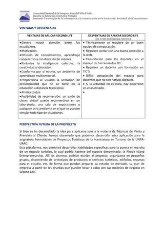 Universidad Nacional de la Patagonia Austral (UNPA-UARG) 
Maestría en Educación en Entornos Virtuales 
Seminario: Tecnologías de la información y la comunicación en la formación: Sociedad del Conocimiento 
VENTAJAS Y DESVENTAJAS 
VENTAJAS DE APLICAR SECOND LIFE DESVENTAJAS DE APLICAR SECOND LIFE 
Una mirada desde la propia experiencia 
 Genera mayor atención entre los 
estudiantes. 
 Motivación. 
 Difusión de conocimientos, aprendizaje 
cooperativo y construcción de saberes. 
 Fortalece la inteligencia colectiva, la 
creatividad y valoración 
 Conforma por sí mismo, un ambiente de 
aprendizaje multisensorial. 
 Proporciona al usuario la sensación de 
presencialidad que no se tiene en la 
educación a distancia tradicional. 
 Ahorra costos. 
 Posibilidad de reconversión: un salón de 
clases virtual puede reconvertirse en un 
laboratorio, una sala de exposiciones o 
cualquier otro ambiente en el que se pueden 
simular todo tipo de situaciones. 
 Técnicamente se requiere de un buen 
equipo de computación. 
 Requiere contar con una buena conexión a 
la web. 
 Capacitación para los docentes en el 
manejo de herramientas 3D. 
 Requiere un docente con formación en 
TIC´S. 
 Difícil apropiación del espacio para 
docentes que no son nativos digitales. 
 Si la actividad no es clara, hay dispersión 
en el alumnado. 
 
PERSPECTIVA FUTURA DE LA PROPUESTA 
Si bien se ha desarrollado la idea para aplicarse solo a la materia de Técnicas de Venta y 
Atención al Cliente, hemos observado que podemos desarrollar otra aplicación para la 
asignatura Formulación de Proyectos Turísticos de la licenciatura en Turismo de la UNPA-UARG. 
Esta plataforma, nos permitirá desarrollar habilidades específicas para la puesta en marcha 
de un negocio turístico, lo cual podría hacerse del espacio denominado: la Rhode Island 
Entrepreneurship. Allí los alumnos podrían escribir el proyecto, organizarse en pequeños 
grupos, disponiendo de prototipos de productos o servicios turísticos, edificios, recursos 
para el estudio, etc. de forma que puedan preparar su estudio de mercado, su plan de 
empresa a partir de las pruebas que pueden llevar a cabo con sus modelos de negocio en 
Second Life. 
 