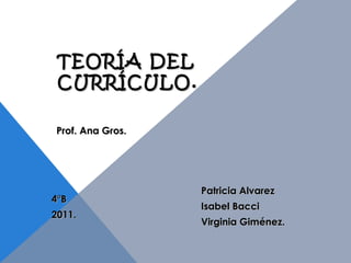 TEORÍA DEL CURRÍCULO. Patricia Alvarez Isabel Bacci Virginia Giménez. 4°B 2011. Prof. Ana Gros. 
