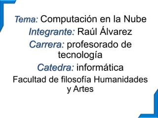 Tema: Computación en la Nube 
Integrante: Raúl Álvarez 
Carrera: profesorado de 
tecnología 
Catedra: informática 
Facultad de filosofía Humanidades 
y Artes 
 