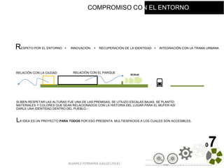 ALVAREZ-FERRAYRA-GALLO|2014|
07
LA IDEA ES UN PROYECTO PARA TODOS POR ESO PRESENTA MULTIESPACIOS A LOS CUALES SON ACCESIBLES.
RESPETO POR EL ENTORNO + INNOVACIÓN + RECUPERACIÓN DE LA IDENTIDAD + INTEGRACIÓN CON LA TRAMA URBANA
SI BIEN RESPETAR LAS ALTURAS FUE UNA DE LAS PREMISAS, SE UTILIZO ESCALAS BAJAS. SE PLANTÍO
MATERIALES Y COLORES QUE SEAN RELACIONADOS CON LA HISTORIA DEL LUGAR PARA EL MUFER ASÍ
DARLE UNA IDENTIDAD DENTRO DEL PUEBLO.-
RELACIÓN CON EL PARQUERELACIÓN CON LA CIUDAD
COMPROMISO CON EL ENTORNO
 