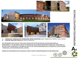ALVAREZ 3701-0850|2016| 125
REFERENTESARQUITECTONICOS
A4OBRAS DE REFERENCIA ESTUDIADAS COMO FUENTE INDISPENSABLE DE INFORMACIÓN
1) CORONA DEL TORNAVIAS DEL FERROCARRIL MITRE (ARGENTINA) ARQS. FABIAN DE LA FUENTE Y RAUL PIERONI
2) CASA DEL SIGLO XXI (ITALIA) ARQ. ROCCO VALENTINI
SE ENTIENDE QUE EXISTIÓ, MUCHAS VECES ESTOS PEGOTES NO HACEN NADA BIEN AL
MONUMENTO. OS DEJAMOS UNAS FOTOGRAFÍAS QUE REINTERPRETAN ESPACIOS, INTEGRAN LO
NUEVO CON LO ANTIGUO Y DESDE MI PUNTO DE VISTA ENGRANDECEN LA ARQUITECTURA PASADA
Y MARCAN LA INTERVENCIÓN DEL AHORA.
1
2
5
2
 