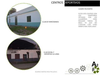 ALVAREZ-MATEO-ROUTIN|2014| 13
CLUB DE FERROVIARIOS
CLUB SOCIAL Y
DEPORTIVO LA LOMA
A2
LUGARES RELEVANTES
ESTOS DOS CENTROS SON
LOS TERRITORIOS
OPTADOS POR LOS
LUGAREÑOS PARA
REALIZAR TAREAS DE
BAILE YA QUE NO
CUENTAN CON OTRO
ÁMBITO MAS ADECUADO.
CENTROS DEPORTIVOS
 