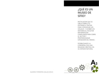ALVAREZ-FERRAYRA-GALLO|2014|
A3
¿QUÉ ES UN
MUSEO DE
SITIO?
INSTALACION QUE SE
UBICA SOBRE O EL
ENTORNO A TRATAR,
PARA CONSERVAR LAS
VISUALES Y EXHIBIR LOS
MATERIALES; FACILITAR
IMFORMACION
COMPLEMENTARIA SOBRE
EL SECTOR Y
PROPORCIOANAR
EXPLIACION DEL MISMO.-
POSIBILITANDO LA
CONEXIÓN CON UNA
REALIDAD OBJETIVA, EN
SU ESPACIO NATURAL
 