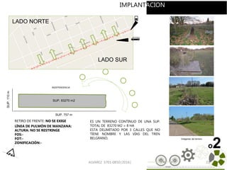 ALVAREZ 3701-0850|2016| 23
RETIRO DE FRENTE: NO SE EXIGE
LÍNEA DE PULMÓN DE MANZANA:
ALTURA: NO SE RESTRINGE
FOS:-
FOT:-
ZONIFICACIÓN:-
INDEPENDENCIA
SUP. 83270 m2
ES UN TERRENO CONTINUO DE UNA SUP.
TOTAL DE 83270 M2 = 8 HA
ESTA DELIMITADO POR 3 CALLES QUE NO
TIENE NOMBRE Y LAS VÍAS DEL TREN
BELGRANO,
SUP. 757 m
SUP.110m
Imágenes del terreno
LADO SUR
LADO NORTE
o2
IMPLANTACION
 