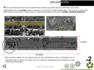 ALVAREZ 3701-0850|2016| 24
757 MTS
110 MTS
ANTES DE COMENZAR A PROYECTAR FUE IMPORTANTE CONOCER LAS CARACTERISTICAS PRINCIPALES DEL PUEBLO.
COMENZANDO POR LAS ALTURAS SEGÚN EL ANALISIS ES UNA ZONA DE TEJIDO URBANA BAJA . POR LO CUAL ES ADECUADO
RESPETAR ESA ALTURA PARA EL PROYECTO ASI SE GUARDA UNA RELACION ADECUADA DE EDIFICIO –ENTORNO INMEDIATO
LOS ESPACIOS VERDES DE USO PUBLICO SON DE SUMA IMPORTANCIA PARA EL DESARROLLO DE LA
POBLACION POR TAL MOTIVO SE TOMO TODO LOS TERRENOS FERROVIARIOS PARA GENERAR UN GRAN
ESPACIO DE INTEGRACION.
o2
IMPLANTACION
 