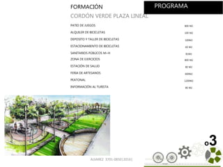 ALVAREZ 3701-0850|2016| 26
o3
FORMACIÓN
CORDÓN VERDE PLAZA LINEAL
PATIO DE JUEGOS 800 M2
ALQUILER DE BICICLETAS 100 M2
DEPOSITO Y TALLER DE BICICLETAS 100M2
ESTACIONAMIENTO DE BICICLETAS 60 M2
SANITARIOS PÚBLICOS M+H 81M2
ZONA DE EJERCICIOS 800 M2
ESTACIÓN DE SALUD 80 M2
FERIA DE ARTESANOS 600M2
PEATONAL 1200M2
INFORMACIÓN AL TURISTA 80 M2
TOTAL
PROGRAMA
 