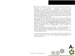 ALVAREZ 3701-0850|2016| 33
A1
EL NÚCLEO MODERNO CON EL ACCESO PRINCIPAL QUE CONSTA EN
INTERIOR DE UN AUDITORIO, CAFETERÍA Y ESPACIOS PARA
ESPECIALES , SE CONECTA CON LAS RUINAS DE LOS EX TALLERES
FUE IMPLANTADO EL MUSEO FERROVIARIO EL CUAL MANTIENE SU
ESENCIA. LA INTERVENCIÓN SE CENTRO EN RESPETAR LA ESTRUCTURA
LENGUAJE ORIGINAL DEL EDIFICIO. LA PROTECCIÓN Y RESTAURACIÓN
DEBEN IR ACOMPAÑADAS DE NUEVAS FUNCIONES COMPATIBLES CON
CONTEXTO EN QUE SE INSERTAN.
EN EL CENTRO DE ESTOS DOS ÍTEM SE ENCUENTRA LA PLAYA DE
MANIOBRAS, ES UNA ESTRUCTURA CIRCULAR DE HIERRO Y LADRILLO
CRUZADAS POR LAS VÍAS Y UN PUENTE GIRATORIO, SE PENSÓ PARA
SECTOR UN ESPACIO DE VINCULACIÓN SOCIAL Y CULTURAL CON UN
ANFITEATRO AL AIRE LIBRE Y JARDINES CONTEMPLATIVOS, DONDE SE
PUEDE ENCONTRAR UNA LOCOMOTORA O UN VAGÓN DE
DEMOSTRACIÓN.
SE BUSCO LA APERTURA DE ESTE SECTOR Y HACER PERMEABLE SUS
LIMITES Y PROCURAR UNA ARMONÍA FÍSICA Y SOCIAL DE ESCALA.
EN EL CORDÓN VERDE SE DECIDIÓ COLOCAR LA ZONA ACTIVA, JUNTO
CON ESPEJOS DE AGUA.
EL OBJETIVO FUE DEVOLVER A LA CIUDAD A TRAVÉS DE LA PUESTA EN
VALOR, ALGO DE LO FUE ESTE CONJUNTO EMBLEMÁTICO, LA
ACUMULADA EN EL.
 
