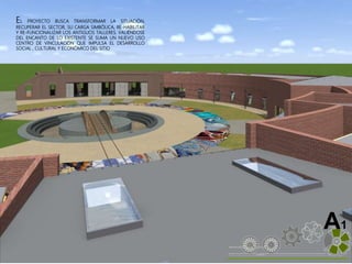 ALVAREZ 3701-0850|2016| 34
A1
EL PROYECTO BUSCA TRANSFORMAR LA SITUACIÓN,
RECUPERAR EL SECTOR, SU CARGA SIMBÓLICA, RE-HABILITAR
Y RE-FUNCIONALIZAR LOS ANTIGUOS TALLERES. VALIÉNDOSE
DEL ENCANTO DE LO EXISTENTE SE SUMA UN NUEVO USO
CENTRO DE VINCULACIÓN QUE IMPULSA EL DESARROLLO
SOCIAL , CULTURAL Y ECONÓMICO DEL SITIO
 