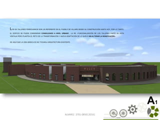 ALVAREZ 3701-0850|2016| 35
A1
LOS EX TALLERES FERROVIARIOS SON UN REFERENTE EN EL PUEBLO DE VILLARS DESDE SU CONSTRUCCIÓN HASTA HOY, POR LO TANTO,
EL EDIFICIO SE PUEDE CONSIDERAR CONSOLIDADO A NIVEL URBANO . LA RE –FUNCIONALIZACIÓN DE LOS TALLERES PARTE DE ESTA
VENTAJA PERO PLANTEA EL RETO DE LA TRANSFORMACIÓN Y NUEVA ADAPTACIÓN DE LO NUEVO SIN ALTERAR LA SIGNIFICACIÓN.-
DE AQUÍ QUE LA IDEA BÁSICA ES NO TOCARLA ARQUITECTURA EXISTENTE.
 