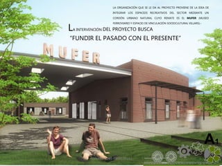 ALVAREZ 3701-0850|2016| 5
A1
LA INTERVENCIÓN DEL PROYECTO BUSCA
“FUNDIR EL PASADO CON EL PRESENTE”
LA ORGANIZACIÓN QUE SE LE DA AL PROYECTO PROVIENE DE LA IDEA DE
INTEGRAR LOS ESPACIOS RECREATIVOS DEL SECTOR MEDIANTE UN
CORDÓN URBANO NATURAL CUYO REMATE ES EL MUFER (MUSEO
FERROVIARIO Y ESPACIO DE VINCULACIÓN SOCIOCULTURAL VILLARS).-
 