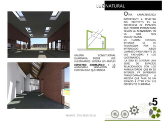 ALVAREZ 3701-0850|2016| 62
o5
GALERÍA LONGITUDINAL
ILUMINADA DESDE LOS
LUCERNARIOS. GENERA UN AMPLIO
ESPECTRO CROMÁTICO Y LA
AGRADABLE SENSACIÓN DE
ESPECIALIDAD QUE BRINDA
OTRA CARACTERÍSTICA
IMPORTANTE A RESALTAR
DEL PROYECTO ES LA
DIFERENCIA DE ESPACIOS
QUE PERMITE INTERACTUAR
SEGÚN LA ACTIVIDADES EN
LA QUE NOS
ENCONTRAMOS .
LA FLUIDEZ ESPACIAL
INTERIOR SE VE
FAVORECIDA POR EL
INTRINCADO JUEGO
LUMÍNICO PROVENIENTE DE
LAS FACHADAS Y LOS
LUCERNARIOS.
LA IDEA ES GENERAR UNA
SERIE DE ESPACIOS
RELACIONADOS POR LOS
AMBULATORIOS QUE EN SU
INTERIOR VA SUFRIENDO
TRANSFORMACIONES A
MEDIDA QUE PASA DE UN
ESPACIO A OTRO CON SUS
DIFERENTES CUBIERTAS
LUZ NATURAL
 