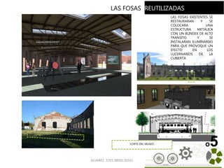 ALVAREZ 3701-0850|2016| 63
o5
LAS FOSAS EXISTENTES SE
RESTAURARAN Y SE
COLOCARA UNA
ESTRUCTURA METÁLICA
CON UN BLINDEX DE ALTO
TRANSITO. Y SE
INSTALARAN ILUMINARIAS
PARA QUE PROVOQUE UN
EFECTO EN LOS
LUCERNARIOS DE LA
CUBIERTA
LAS FOSAS REUTILIZADAS
CORTE DEL MUSEO
 