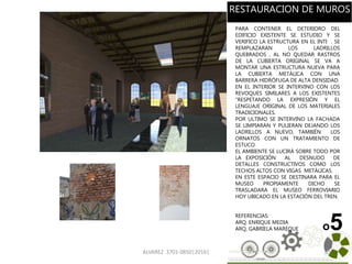 ALVAREZ 3701-0850|2016| 65
o5
PARA CONTENER EL DETERIORO DEL
EDIFICIO EXISTENTE SE ESTUDIO Y SE
VERIFICO LA ESTRUCTURA EN EL INTI . SE
REMPLAZARAN LOS LADRILLOS
QUEBRADOS , AL NO QUEDAR RASTROS
DE LA CUBIERTA ORIGINAL SE VA A
MONTAR UNA ESTRUCTURA NUEVA PARA
LA CUBIERTA METÁLICA CON UNA
BARRERA HIDRÓFUGA DE ALTA DENSIDAD.
EN EL INTERIOR SE INTERVINO CON LOS
REVOQUES SIMILARES A LOS EXISTENTES
“RESPETANDO LA EXPRESIÓN Y EL
LENGUAJE ORIGINAL DE LOS MATERIALES
TRADICIONALES.
POR ULTIMO SE INTERVINO LA FACHADA
SE LIMPIARAN Y PULIERAN DEJANDO LOS
LADRILLOS A NUEVO, TAMBIÉN LOS
ORNATOS CON UN TRATAMIENTO DE
ESTUCO.
EL AMBIENTE SE LUCIRÁ SOBRE TODO POR
LA EXPOSICIÓN AL DESNUDO DE
DETALLES CONSTRUCTIVOS COMO LOS
TECHOS ALTOS CON VIGAS METÁLICAS.
EN ESTE ESPACIO SE DESTINARA PARA EL
MUSEO PROPIAMENTE DICHO SE
TRASLADARA EL MUSEO FERROVIARIO
HOY UBICADO EN LA ESTACIÓN DEL TREN.
REFERENCIAS:
ARQ. ENRIQUE MEDIA
ARQ. GABRIELA MAREQUE
RESTAURACION DE MUROS
 