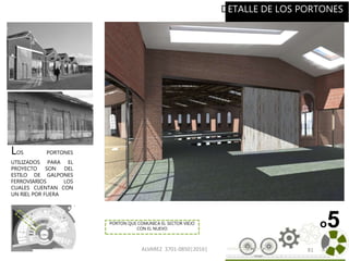 ALVAREZ 3701-0850|2016| 81
o5
DETALLE DE LOS PORTONES
81
LOS PORTONES
UTILIZADOS PARA EL
PROYECTO SON DEL
ESTILO DE GALPONES
FERROVIARIOS LOS
CUALES CUENTAN CON
UN RIEL POR FUERA
PORTON QUE COMUNICA EL SECTOR VIEJO
CON EL NUEVO
 