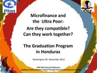 Microfinance and
      the Ultra Poor:
   Are they compatible?
  Can they work together?

  The Graduation Program
        in Honduras
              Washington DC, November 2012


                    SEEP 2012 Annual Conference
Building Inclusive Markets: Impact Through Financial and Enterprise Solutions
 