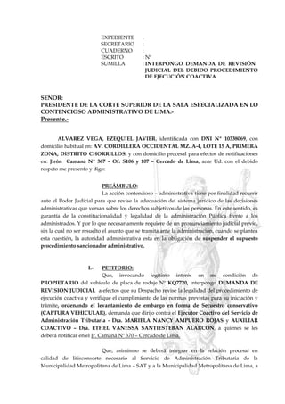 EXPEDIENTE :
SECRETARIO :
CUADERNO :
ESCRITO : Nº
SUMILLA : INTERPONGO DEMANDA DE REVISIÓN
JUDICIAL DEL DEBIDO PROCEDIMIENTO
DE EJECUCIÓN COACTIVA
SEÑOR:
PRESIDENTE DE LA CORTE SUPERIOR DE LA SALA ESPECIALIZADA EN LO
CONTENCIOSO ADMINISTRATIVO DE LIMA.-
Presente.-
ALVAREZ VEGA, EZEQUIEL JAVIER, identificada con DNI Nº 10338069, con
domicilio habitual en: AV. CORDILLERA OCCIDENTAL MZ. A-4, LOTE 15 A, PRIMERA
ZONA, DISTRITO CHORRILLOS, y con domicilio procesal para efectos de notificaciones
en: Jirón Camaná Nº 367 – Of. S106 y 107 – Cercado de Lima, ante Ud. con el debido
respeto me presento y digo:
PREÁMBULO:
La acción contencioso – administrativa tiene por finalidad recurrir
ante el Poder Judicial para que revise la adecuación del sistema jurídico de las decisiones
administrativas que versan sobre los derechos subjetivos de las personas. En este sentido, es
garantía de la constitucionalidad y legalidad de la administración Pública frente a los
administrados. Y por lo que necesariamente requiere de un pronunciamiento judicial previo,
sin la cual no ser resuelto el asunto que se tramita ante la administración, cuando se plantea
esta cuestión, la autoridad administrativa esta en la obligación de suspender el supuesto
procedimiento sancionador administrativo.
I.- PETITORIO:
Que, invocando legítimo interés en mi condición de
PROPIETARIO del vehículo de placa de rodaje Nº KQ7720, interpongo DEMANDA DE
REVISION JUDICIAL a efectos que su Despacho revise la legalidad del procedimiento de
ejecución coactiva y verifique el cumplimiento de las normas previstas para su iniciación y
trámite, ordenando el levantamiento de embargo en forma de Secuestro conservativo
(CAPTURA VEHICULAR), demanda que dirijo contra el Ejecutor Coactivo del Servicio de
Administración Tributaria - Dra. MARIELA NANCY AMPUERO ROJAS y AUXILIAR
COACTIVO – Dra. ETHEL VANESSA SANTIESTEBAN ALARCON, a quienes se les
deberá notificar en el Jr. Camaná Nº 370 – Cercado de Lima.
Que, asimismo se deberá integrar en la relación procesal en
calidad de litisconsorte necesario al Servicio de Administración Tributaria de la
Municipalidad Metropolitana de Lima – SAT y a la Municipalidad Metropolitana de Lima, a
 