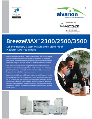 BreezeMAX 2300/2500/3500                           ™

Let the Industry’s Most Mature and Future Proof
Platform Take You Mobile

Alvarion is answering carrier’s needs for a complete, end-to-end WiMAX
solution for personal broadband services by leveraging its advanced
base station, BreezeMAX, while incorporating IP mobility core components
and a wide range of end user devices to create its 4Motion™ solution.

With the most recent version using 802.16e, BreezeMAX addresses
carrier’s current challenge in deploying fixed, nomadic, and ultimately
portable and mobile services to both residential and business users
located in rural, suburban, and urban areas.

Operating in 2.3, 2.5, and 3.5 GHz and related licensed frequency bands,
BreezeMAX addresses all the parameters in the operators industry wish
list for carrier-grade, cost-effective, next generation broadband wireless
access (BWA) systems. The TDD-based platform is ideal for operators
deploying high-bandwidth, IP-based voice, data and multimedia services
and who are planning to move to provide personal broadband services
in the future.
 
