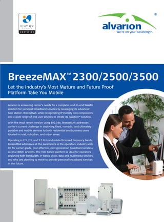 ™
BreezeMAX 2300/2500/3500
Let the Industry’s Most Mature and Future Proof
Platform Take You Mobile

Alvarion is answering carrier’s needs for a complete, end-to-end WiMAX
solution for personal broadband services by leveraging its advanced
base station, BreezeMAX, while incorporating IP mobility core components
and a wide range of end user devices to create its 4Motion™ solution.

With the most recent version using 802.16e, BreezeMAX addresses
carrier’s current challenge in deploying fixed, nomadic, and ultimately
portable and mobile services to both residential and business users
located in rural, suburban, and urban areas.

Operating in 2.3, 2.5, and 3.5 GHz and related licensed frequency bands,
BreezeMAX addresses all the parameters in the operators industry wish
list for carrier-grade, cost-effective, next generation broadband wireless
access (BWA) systems. The TDD-based platform is ideal for operators
deploying high-bandwidth, IP-based voice, data and multimedia services
and who are planning to move to provide personal broadband services
in the future.
 