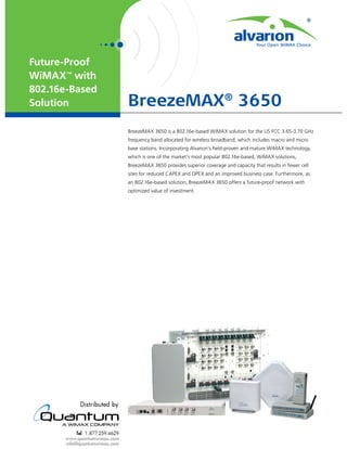 Future-Proof
WiMAX™ with
802.16e-Based
Solution        BreezeMAX® 3650
                BreezeMAX 3650 is a 802.16e-based WiMAX solution for the US FCC 3.65-3.70 GHz
                frequency band allocated for wireless broadband, which includes macro and micro
                base stations. Incorporating Alvarion’s ﬁeld-proven and mature WiMAX technology,
                which is one of the market’s most popular 802.16e-based, WiMAX solutions,
                BreezeMAX 3650 provides superior coverage and capacity that results in fewer cell
                sites for reduced CAPEX and OPEX and an improved business case. Furthermore, as
                an 802.16e-based solution, BreezeMAX 3650 offers a future-proof network with
                optimized value of investment.
 