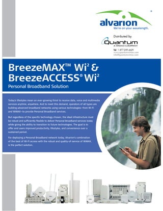 ®




                                                                                       We're on your wavelength.




BreezeMAX Wi &                                        TM                   2


BreezeACCESS Wi                                                     ®              2

Personal Broadband Solution

Today's lifestyles mean an ever-growing thirst to receive data, voice and multimedia
services anytime, anywhere. And to meet this demand, operators of all types are
building advanced broadband networks using various technologies—from Wi-Fi
and WiMAX—to provide Personal Broadband services.

But regardless of the specific technology chosen, the ideal infrastructure must
be robust and sufficiently flexible to deliver Personal Broadband services today
while giving the ability to transition to future technologies. The goal is to
offer end users improved productivity, lifestyles, and convenience over a
sustained period.

For deploying a Personal Broadband network today, Alvarion's combination
of the best of Wi-Fi access with the robust and quality-of-service of WiMAX,
is the perfect solution.
 